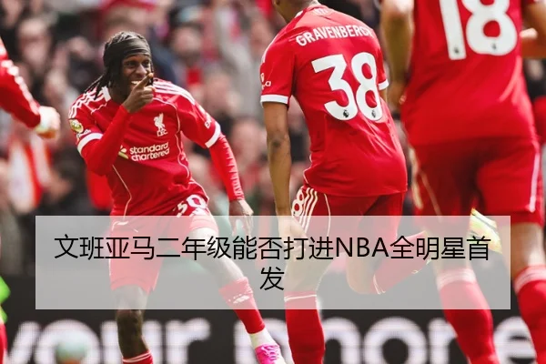 文班亚马二年级能否打进NBA全明星首发